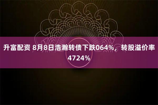 升富配资 8月8日浩瀚转债下跌064%，转股溢价率4724%