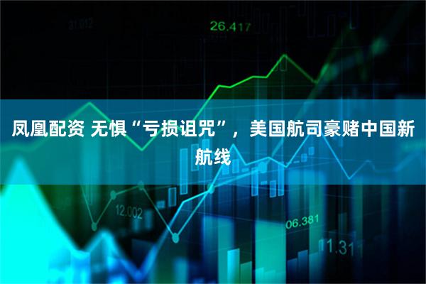 凤凰配资 无惧“亏损诅咒”，美国航司豪赌中国新航线