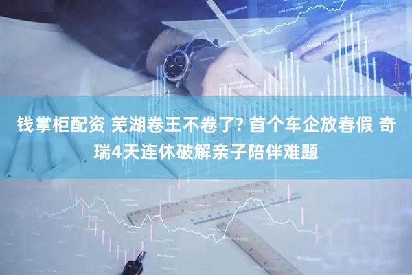 钱掌柜配资 芜湖卷王不卷了? 首个车企放春假 奇瑞4天连休破解亲子陪伴难题