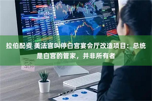 拉伯配资 美法官叫停白宫宴会厅改造项目：总统是白宫的管家，并非所有者