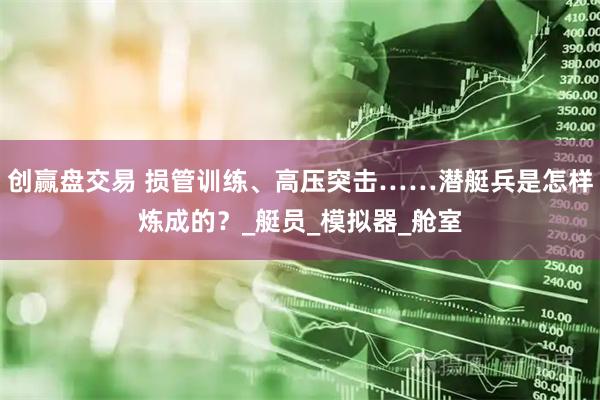 创赢盘交易 损管训练、高压突击……潜艇兵是怎样炼成的？_艇员_模拟器_舱室
