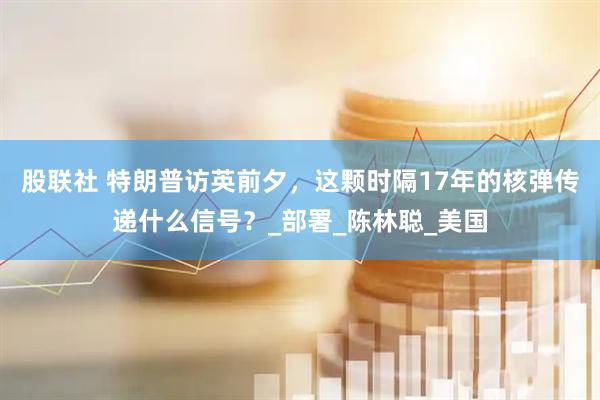 股联社 特朗普访英前夕，这颗时隔17年的核弹传递什么信号？_部署_陈林聪_美国