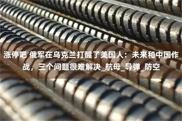 涨停吧 俄军在乌克兰打醒了美国人：未来和中国作战，三个问题很难解决_航母_导弹_防空