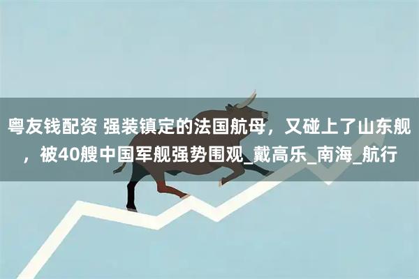 粤友钱配资 强装镇定的法国航母，又碰上了山东舰，被40艘中国军舰强势围观_戴高乐_南海_航行