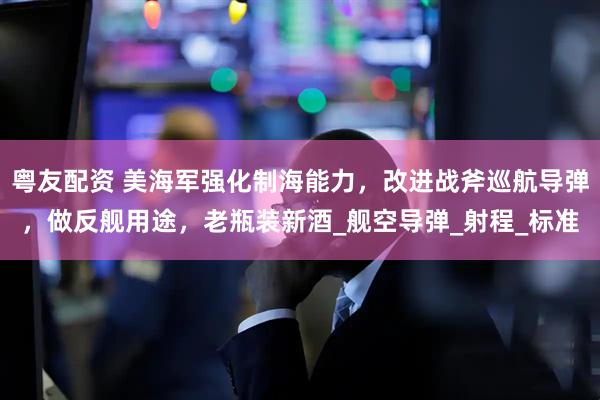 粤友配资 美海军强化制海能力，改进战斧巡航导弹，做反舰用途，老瓶装新酒_舰空导弹_射程_标准