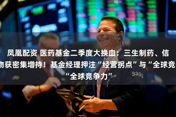 凤凰配资 医药基金二季度大换血：三生制药、信达生物获密集增持！基金经理押注“经营拐点”与“全球竞争力”
