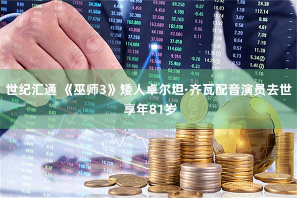 世纪汇通 《巫师3》矮人卓尔坦·齐瓦配音演员去世 享年81岁