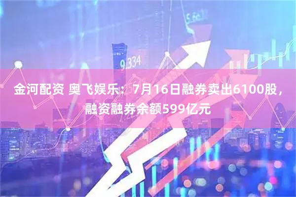 金河配资 奥飞娱乐：7月16日融券卖出6100股，融资融券余额599亿元