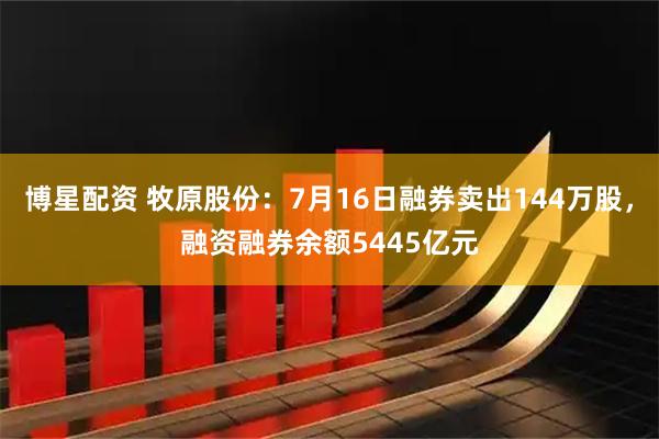 博星配资 牧原股份：7月16日融券卖出144万股，融资融券余额5445亿元