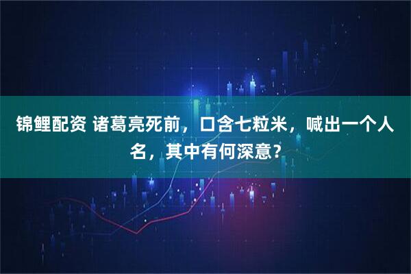 锦鲤配资 诸葛亮死前，口含七粒米，喊出一个人名，其中有何深意？