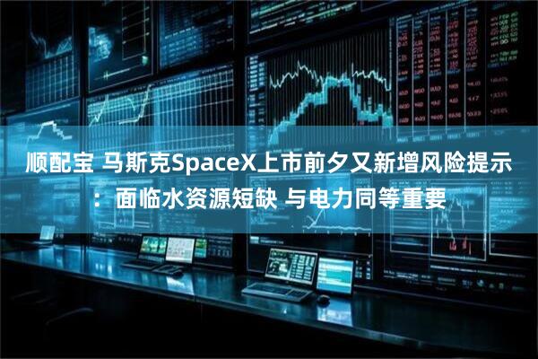 顺配宝 马斯克SpaceX上市前夕又新增风险提示：面临水资源短缺 与电力同等重要