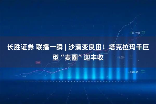 长胜证券 联播一瞬 | 沙漠变良田！塔克拉玛干巨型“麦圈”迎丰收