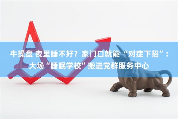 牛操盘 夜里睡不好？家门口就能 “对症下招”：大场“睡眠学校”搬进党群服务中心