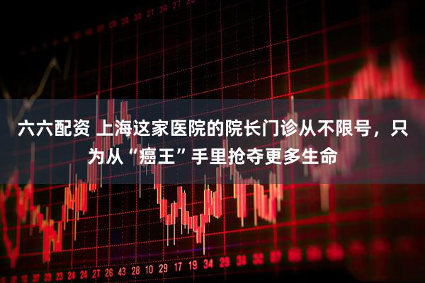 六六配资 上海这家医院的院长门诊从不限号，只为从“癌王”手里抢夺更多生命