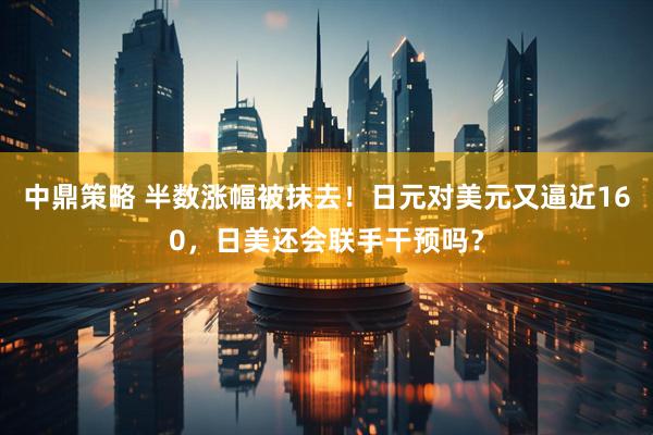 中鼎策略 半数涨幅被抹去！日元对美元又逼近160，日美还会联手干预吗？