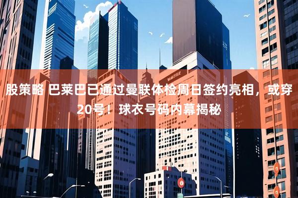 股策略 巴莱巴已通过曼联体检周日签约亮相，或穿20号！球衣号码内幕揭秘
